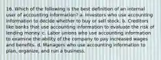 16. Which of the following is the best definition of an internal user of accounting information? a. Investors who use accounting information to decide whether to buy or sell stock. b. Creditors like banks that use accounting information to evaluate the risk of lending money. c. Labor unions who use accounting information to examine the ability of the company to pay increased wages and benefits. d. Managers who use accounting information to plan, organize, and run a business.