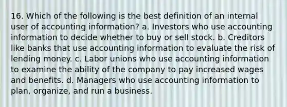 16. Which of the following is the best definition of an internal user of accounting information? a. Investors who use accounting information to decide whether to buy or sell stock. b. Creditors like banks that use accounting information to evaluate the risk of lending money. c. <a href='https://www.questionai.com/knowledge/knfd2oEIT4-labor-unions' class='anchor-knowledge'>labor unions</a> who use accounting information to examine the ability of the company to pay increased wages and benefits. d. Managers who use accounting information to plan, organize, and run a business.