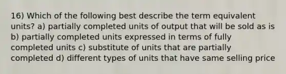 16) Which of the following best describe the term equivalent units? a) partially completed units of output that will be sold as is b) partially completed units expressed in terms of fully completed units c) substitute of units that are partially completed d) different types of units that have same selling price