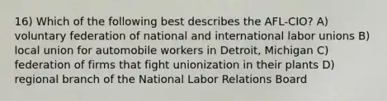 16) Which of the following best describes the AFL-CIO? A) voluntary federation of national and international <a href='https://www.questionai.com/knowledge/knfd2oEIT4-labor-unions' class='anchor-knowledge'>labor unions</a> B) local union for automobile workers in Detroit, Michigan C) federation of firms that fight unionization in their plants D) regional branch of the National Labor Relations Board