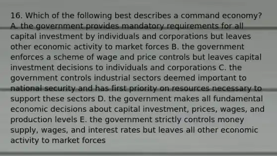 16. Which of the following best describes a command economy? A. the government provides mandatory requirements for all capital investment by individuals and corporations but leaves other economic activity to market forces B. the government enforces a scheme of wage and price controls but leaves capital investment decisions to individuals and corporations C. the government controls industrial sectors deemed important to national security and has first priority on resources necessary to support these sectors D. the government makes all fundamental economic decisions about capital investment, prices, wages, and production levels E. the government strictly controls money supply, wages, and interest rates but leaves all other economic activity to market forces