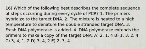 16) Which of the following best describes the complete sequence of steps occurring during every cycle of PCR? 1. The primers hybridize to the target DNA. 2. The mixture is heated to a high temperature to denature the double stranded target DNA. 3. Fresh DNA polymerase is added. 4. DNA polymerase extends the primers to make a copy of the target DNA. A) 2, 1, 4 B) 1, 3, 2, 4 C) 3, 4, 1, 2 D) 3, 4, 2 E) 2, 3, 4