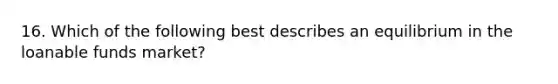 16. Which of the following best describes an equilibrium in the loanable funds market?