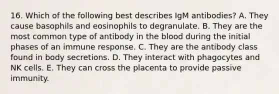 16. Which of the following best describes IgM antibodies? A. They cause basophils and eosinophils to degranulate. B. They are the most common type of antibody in the blood during the initial phases of an immune response. C. They are the antibody class found in body secretions. D. They interact with phagocytes and NK cells. E. They can cross the placenta to provide passive immunity.