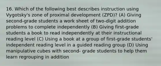 16. Which of the following best describes instruction using Vygotsky's zone of proximal development (ZPD)? (A) Giving second-grade students a work sheet of two-digit addition problems to complete independently (B) Giving first-grade students a book to read independently at their instructional reading level (C) Using a book at a group of first-grade students' independent reading level in a guided reading group (D) Using manipulative cubes with second- grade students to help them learn regrouping in addition