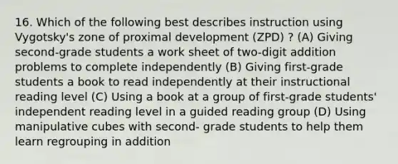 16. Which of the following best describes instruction using Vygotsky's zone of proximal development (ZPD) ? (A) Giving second-grade students a work sheet of two-digit addition problems to complete independently (B) Giving first-grade students a book to read independently at their instructional reading level (C) Using a book at a group of first-grade students' independent reading level in a guided reading group (D) Using manipulative cubes with second- grade students to help them learn regrouping in addition