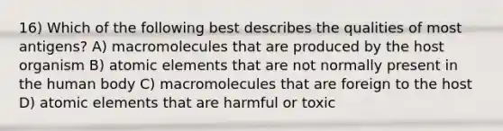 16) Which of the following best describes the qualities of most antigens? A) macromolecules that are produced by the host organism B) atomic elements that are not normally present in the human body C) macromolecules that are foreign to the host D) atomic elements that are harmful or toxic