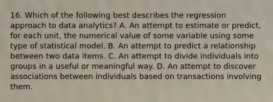 16. Which of the following best describes the regression approach to data analytics? A. An attempt to estimate or predict, for each unit, the numerical value of some variable using some type of statistical model. B. An attempt to predict a relationship between two data items. C. An attempt to divide individuals into groups in a useful or meaningful way. D. An attempt to discover associations between individuals based on transactions involving them.