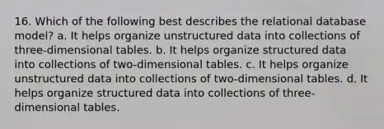 16. Which of the following best describes the relational database model? a. It helps organize unstructured data into collections of three-dimensional tables. b. It helps organize structured data into collections of two-dimensional tables. c. It helps organize unstructured data into collections of two-dimensional tables. d. It helps organize structured data into collections of three-dimensional tables.