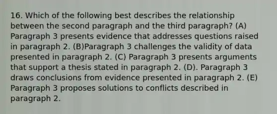 16. Which of the following best describes the relationship between the second paragraph and the third paragraph? (A) Paragraph 3 presents evidence that addresses questions raised in paragraph 2. (B)Paragraph 3 challenges the validity of data presented in paragraph 2. (C) Paragraph 3 presents arguments that support a thesis stated in paragraph 2. (D). Paragraph 3 draws conclusions from evidence presented in paragraph 2. (E) Paragraph 3 proposes solutions to conflicts described in paragraph 2.