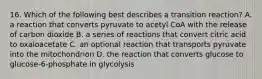 16. Which of the following best describes a transition reaction? A. a reaction that converts pyruvate to acetyl CoA with the release of carbon dioxide B. a series of reactions that convert citric acid to oxaloacetate C. an optional reaction that transports pyruvate into the mitochondrion D. the reaction that converts glucose to glucose-6-phosphate in glycolysis