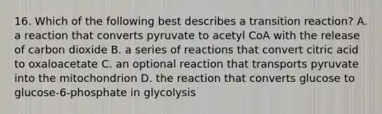 16. Which of the following best describes a transition reaction? A. a reaction that converts pyruvate to acetyl CoA with the release of carbon dioxide B. a series of reactions that convert citric acid to oxaloacetate C. an optional reaction that transports pyruvate into the mitochondrion D. the reaction that converts glucose to glucose-6-phosphate in glycolysis