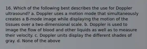 16. Which of the following best describes the use for Doppler ultrasound? a. Doppler uses a motion mode that simultaneously creates a B-mode image while displaying the motion of the tissues over a two-dimensional scale. b. Doppler is used to image the flow of blood and other liquids as well as to measure their velocity. c. Doppler units display the different shades of gray. d. None of the above