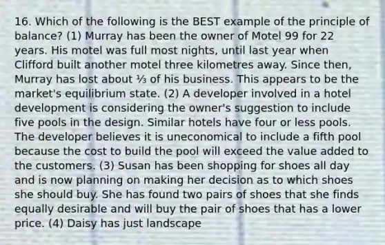 16. Which of the following is the BEST example of the principle of balance? (1) Murray has been the owner of Motel 99 for 22 years. His motel was full most nights, until last year when Clifford built another motel three kilometres away. Since then, Murray has lost about ⅓ of his business. This appears to be the market's equilibrium state. (2) A developer involved in a hotel development is considering the owner's suggestion to include five pools in the design. Similar hotels have four or less pools. The developer believes it is uneconomical to include a fifth pool because the cost to build the pool will exceed the value added to the customers. (3) Susan has been shopping for shoes all day and is now planning on making her decision as to which shoes she should buy. She has found two pairs of shoes that she finds equally desirable and will buy the pair of shoes that has a lower price. (4) Daisy has just landscape