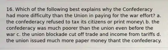 16. Which of the following best explains why the Confederacy had more difficulty than the Union in paying for the war effort? a. the confederacy refused to tax its citizens or print money b. the confederacy was much poorer than the union even before the war c. the union blockade cut off trade and income from tariffs d. the union issued much more paper money thant the confederacy.