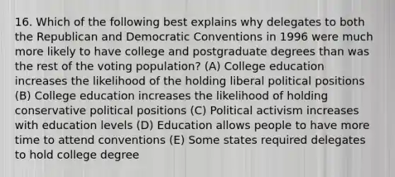 16. Which of the following best explains why delegates to both the Republican and Democratic Conventions in 1996 were much more likely to have college and postgraduate degrees than was the rest of the voting population? (A) College education increases the likelihood of the holding liberal political positions (B) College education increases the likelihood of holding conservative political positions (C) Political activism increases with education levels (D) Education allows people to have more time to attend conventions (E) Some states required delegates to hold college degree