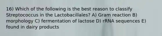 16) Which of the following is the best reason to classify Streptococcus in the Lactobacillales? A) Gram reaction B) morphology C) fermentation of lactose D) rRNA sequences E) found in dairy products