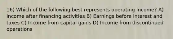 16) Which of the following best represents operating income? A) Income after financing activities B) Earnings before interest and taxes C) Income from capital gains D) Income from discontinued operations