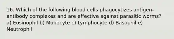 16. Which of the following blood cells phagocytizes antigen-antibody complexes and are effective against parasitic worms? a) Eosinophil b) Monocyte c) Lymphocyte d) Basophil e) Neutrophil