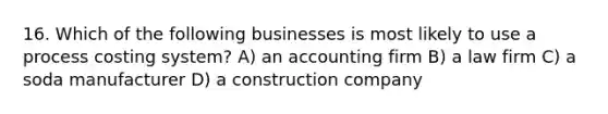 16. Which of the following businesses is most likely to use a process costing system? A) an accounting firm B) a law firm C) a soda manufacturer D) a construction company