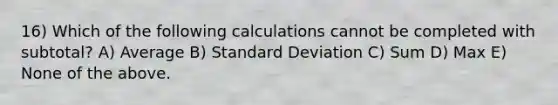 16) Which of the following calculations cannot be completed with subtotal? A) Average B) Standard Deviation C) Sum D) Max E) None of the above.