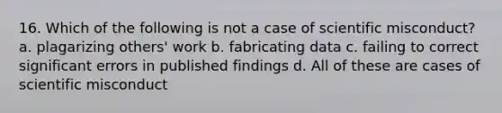 16. Which of the following is not a case of scientific misconduct? a. plagarizing others' work b. fabricating data c. failing to correct significant errors in published findings d. All of these are cases of scientific misconduct