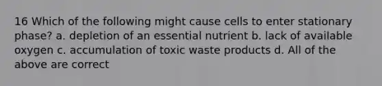 16 Which of the following might cause cells to enter stationary phase? a. depletion of an essential nutrient b. lack of available oxygen c. accumulation of toxic waste products d. All of the above are correct