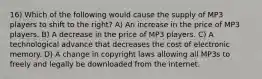 16) Which of the following would cause the supply of MP3 players to shift to the right? A) An increase in the price of MP3 players. B) A decrease in the price of MP3 players. C) A technological advance that decreases the cost of electronic memory. D) A change in copyright laws allowing all MP3s to freely and legally be downloaded from the internet.