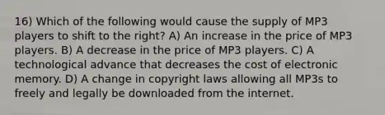 16) Which of the following would cause the supply of MP3 players to shift to the right? A) An increase in the price of MP3 players. B) A decrease in the price of MP3 players. C) A technological advance that decreases the cost of electronic memory. D) A change in copyright laws allowing all MP3s to freely and legally be downloaded from the internet.