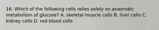 16. Which of the following cells relies solely on anaerobic metabolism of glucose? A. skeletal muscle cells B. liver cells C. kidney cells D. red blood cells