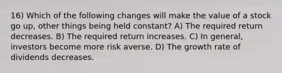 16) Which of the following changes will make the value of a stock go up, other things being held constant? A) The required return decreases. B) The required return increases. C) In general, investors become more risk averse. D) The growth rate of dividends decreases.