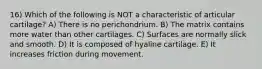 16) Which of the following is NOT a characteristic of articular cartilage? A) There is no perichondrium. B) The matrix contains more water than other cartilages. C) Surfaces are normally slick and smooth. D) It is composed of hyaline cartilage. E) It increases friction during movement.