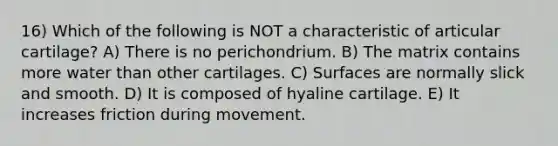 16) Which of the following is NOT a characteristic of articular cartilage? A) There is no perichondrium. B) The matrix contains more water than other cartilages. C) Surfaces are normally slick and smooth. D) It is composed of hyaline cartilage. E) It increases friction during movement.