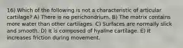 16) Which of the following is not a characteristic of articular cartilage? A) There is no perichondrium. B) The matrix contains more water than other cartilages. C) Surfaces are normally slick and smooth. D) It is composed of hyaline cartilage. E) It increases friction during movement.