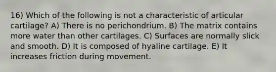 16) Which of the following is not a characteristic of articular cartilage? A) There is no perichondrium. B) The matrix contains more water than other cartilages. C) Surfaces are normally slick and smooth. D) It is composed of hyaline cartilage. E) It increases friction during movement.