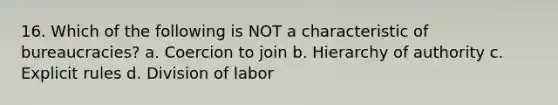 16. Which of the following is NOT a characteristic of bureaucracies? a. Coercion to join b. Hierarchy of authority c. Explicit rules d. Division of labor