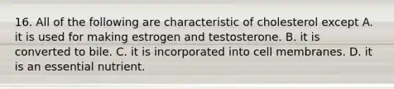 16. All of the following are characteristic of cholesterol except A. it is used for making estrogen and testosterone. B. it is converted to bile. C. it is incorporated into cell membranes. D. it is an essential nutrient.