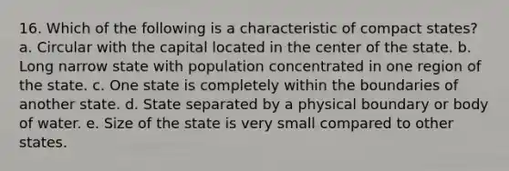 16. Which of the following is a characteristic of compact states? a. Circular with the capital located in the center of the state. b. Long narrow state with population concentrated in one region of the state. c. One state is completely within the boundaries of another state. d. State separated by a physical boundary or body of water. e. Size of the state is very small compared to other states.