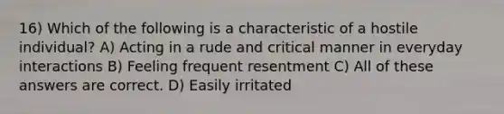 16) Which of the following is a characteristic of a hostile individual? A) Acting in a rude and critical manner in everyday interactions B) Feeling frequent resentment C) All of these answers are correct. D) Easily irritated