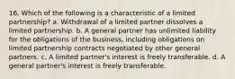 16. Which of the following is a characteristic of a limited partnership? a. Withdrawal of a limited partner dissolves a limited partnership. b. A general partner has unlimited liability for the obligations of the business, including obligations on limited partnership contracts negotiated by other general partners. c. A limited partner's interest is freely transferable. d. A general partner's interest is freely transferable.