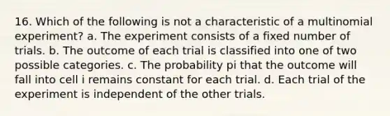 16. Which of the following is not a characteristic of a multinomial experiment? a. The experiment consists of a fixed number of trials. b. The outcome of each trial is classified into one of two possible categories. c. The probability pi that the outcome will fall into cell i remains constant for each trial. d. Each trial of the experiment is independent of the other trials.