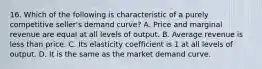 16. Which of the following is characteristic of a purely competitive seller's demand curve? A. Price and marginal revenue are equal at all levels of output. B. Average revenue is less than price. C. Its elasticity coefficient is 1 at all levels of output. D. It is the same as the market demand curve.