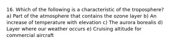16. Which of the following is a characteristic of the troposphere? a) Part of the atmosphere that contains the ozone layer b) An increase of temperature with elevation c) The aurora borealis d) Layer where our weather occurs e) Cruising altitude for commercial aircraft