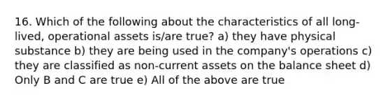 16. Which of the following about the characteristics of all long-lived, operational assets is/are true? a) they have physical substance b) they are being used in the company's operations c) they are classified as non-current assets on the balance sheet d) Only B and C are true e) All of the above are true