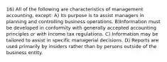 16) All of the following are characteristics of management accounting, except: A) Its purpose is to assist managers in planning and controlling business operations. B)Information must be developed in conformity with generally accepted accounting principles or with income tax regulations. C) Information may be tailored to assist in specific managerial decisions. D) Reports are used primarily by insiders rather than by persons outside of the business entity.