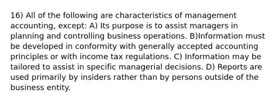 16) All of the following are characteristics of management accounting, except: A) Its purpose is to assist managers in planning and controlling business operations. B)Information must be developed in conformity with generally accepted accounting principles or with income tax regulations. C) Information may be tailored to assist in specific managerial decisions. D) Reports are used primarily by insiders rather than by persons outside of the business entity.