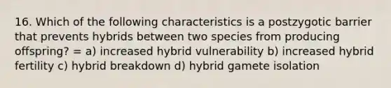 16. Which of the following characteristics is a postzygotic barrier that prevents hybrids between two species from producing offspring? = a) increased hybrid vulnerability b) increased hybrid fertility c) hybrid breakdown d) hybrid gamete isolation