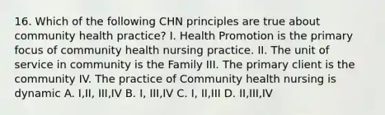 16. Which of the following CHN principles are true about community health practice? I. Health Promotion is the primary focus of community health nursing practice. II. The unit of service in community is the Family III. The primary client is the community IV. The practice of Community health nursing is dynamic A. I,II, III,IV B. I, III,IV C. I, II,III D. II,III,IV