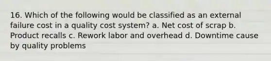 16. Which of the following would be classified as an external failure cost in a quality cost system? a. Net cost of scrap b. Product recalls c. Rework labor and overhead d. Downtime cause by quality problems