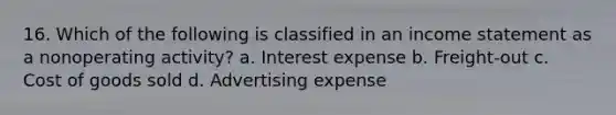 16. Which of the following is classified in an income statement as a nonoperating activity? a. Interest expense b. Freight‐out c. Cost of goods sold d. Advertising expense